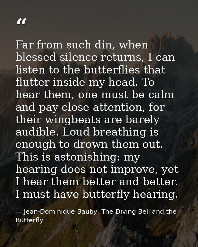 Far from such din, when blessed silence returns, I can listen to the butterflies that flutter inside my head. To hear th — Jean-Dominique Bauby, The Diving Bell and the Butterfly