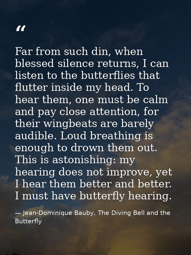 Far from such din, when blessed silence returns, I can listen to the butterflies that flutter inside my head. To hear th — Jean-Dominique Bauby, The Diving Bell and the Butterfly
