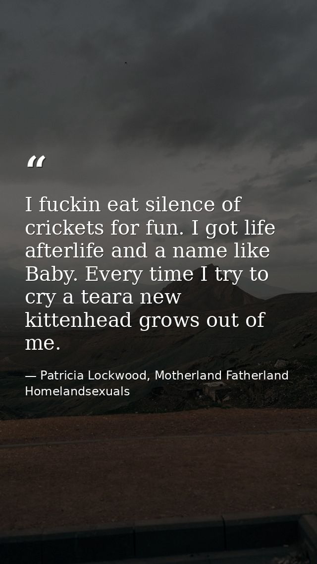 I fuckin eat silence of crickets for fun. I got life afterlife and a name like Baby. Every time I try to cry a teara new — Patricia Lockwood, Motherland Fatherland Homelandsexuals