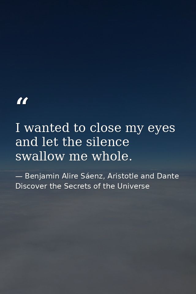 I wanted to close my eyes and let the silence swallow me whole. — Benjamin Alire Sáenz, Aristotle and Dante Discover the Secrets of the Universe