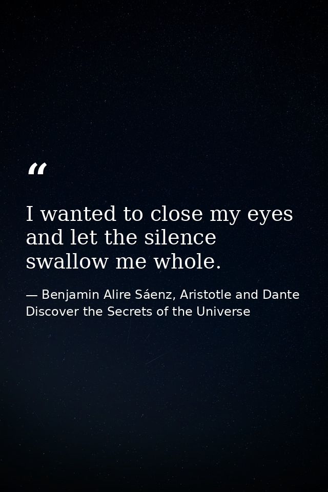 I wanted to close my eyes and let the silence swallow me whole. — Benjamin Alire Sáenz, Aristotle and Dante Discover the Secrets of the Universe
