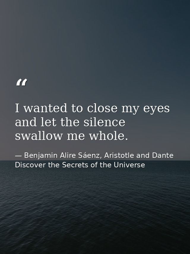 I wanted to close my eyes and let the silence swallow me whole. — Benjamin Alire Sáenz, Aristotle and Dante Discover the Secrets of the Universe