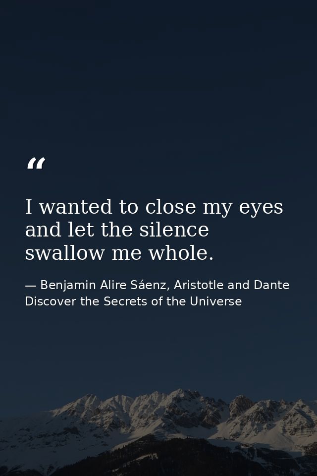 I wanted to close my eyes and let the silence swallow me whole. — Benjamin Alire Sáenz, Aristotle and Dante Discover the Secrets of the Universe