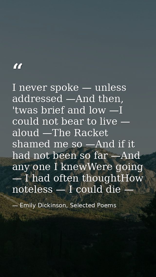 I never spoke — unless addressed —And then, 'twas brief and low —I could not bear to live — aloud —The Racket shamed me  — Emily Dickinson, Selected Poems