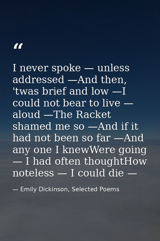 I never spoke — unless addressed —And then, 'twas brief and low —I could not bear to live — aloud —The Racket shamed me  — Emily Dickinson, Selected Poems