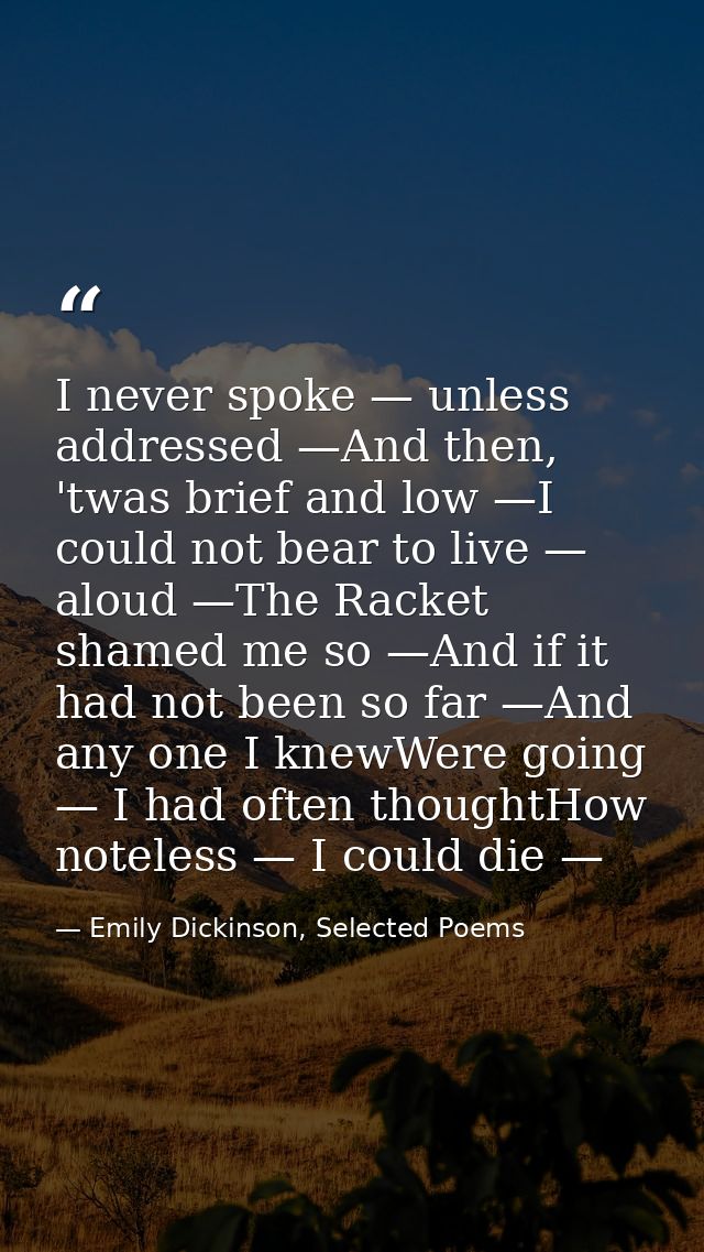 I never spoke — unless addressed —And then, 'twas brief and low —I could not bear to live — aloud —The Racket shamed me  — Emily Dickinson, Selected Poems