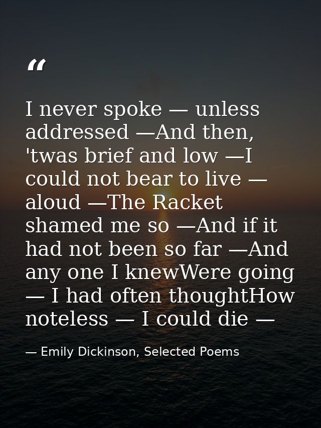 I never spoke — unless addressed —And then, 'twas brief and low —I could not bear to live — aloud —The Racket shamed me  — Emily Dickinson, Selected Poems