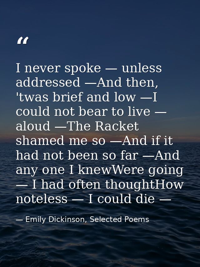I never spoke — unless addressed —And then, 'twas brief and low —I could not bear to live — aloud —The Racket shamed me  — Emily Dickinson, Selected Poems