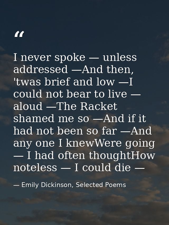 I never spoke — unless addressed —And then, 'twas brief and low —I could not bear to live — aloud —The Racket shamed me  — Emily Dickinson, Selected Poems