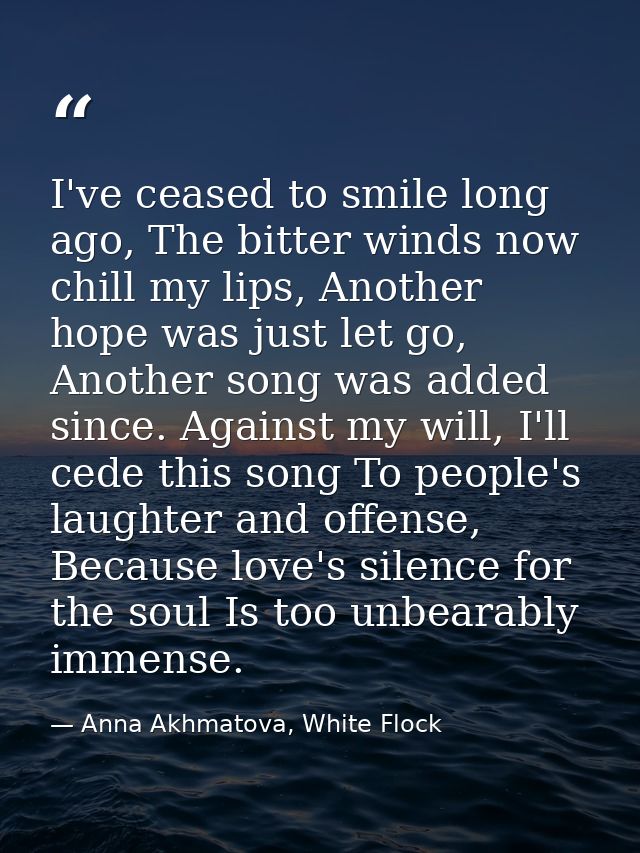 I've ceased to smile long ago, The bitter winds now chill my lips, Another hope was just let go, Another song was added  — Anna Akhmatova, White Flock