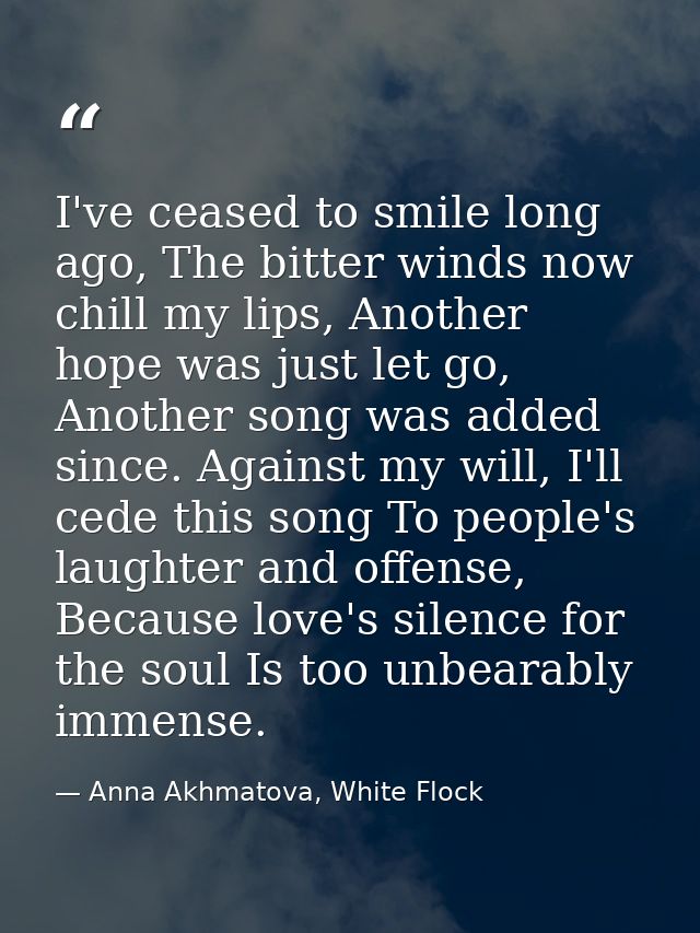 I've ceased to smile long ago, The bitter winds now chill my lips, Another hope was just let go, Another song was added  — Anna Akhmatova, White Flock