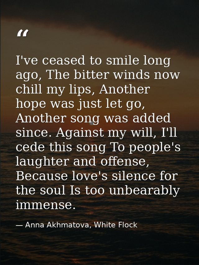 I've ceased to smile long ago, The bitter winds now chill my lips, Another hope was just let go, Another song was added  — Anna Akhmatova, White Flock