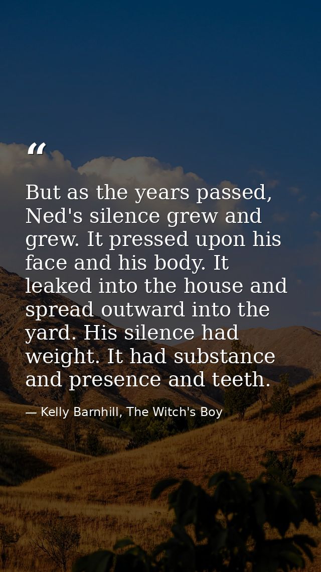 But as the years passed, Ned's silence grew and grew. It pressed upon his face and his body. It leaked into the house an — Kelly Barnhill, The Witch's Boy