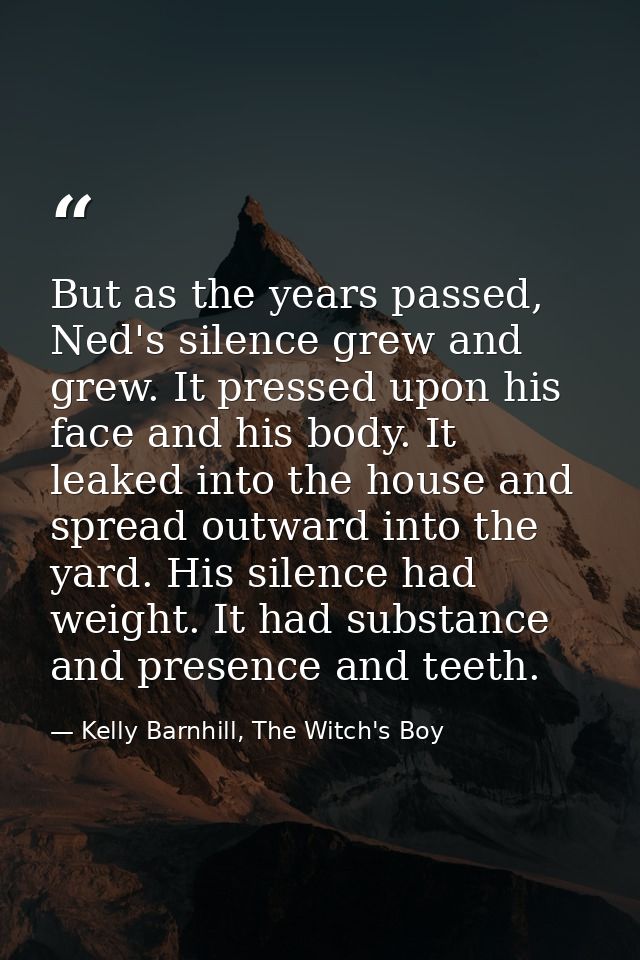 But as the years passed, Ned's silence grew and grew. It pressed upon his face and his body. It leaked into the house an — Kelly Barnhill, The Witch's Boy