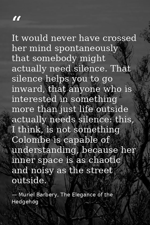 It would never have crossed her mind spontaneously that somebody might actually need silence. That silence helps you to  — Muriel Barbery, The Elegance of the Hedgehog