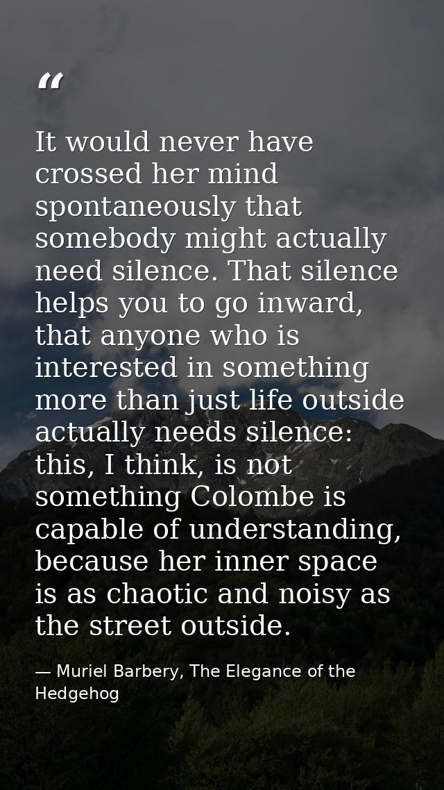 It would never have crossed her mind spontaneously that somebody might actually need silence. That silence helps you to  — Muriel Barbery, The Elegance of the Hedgehog