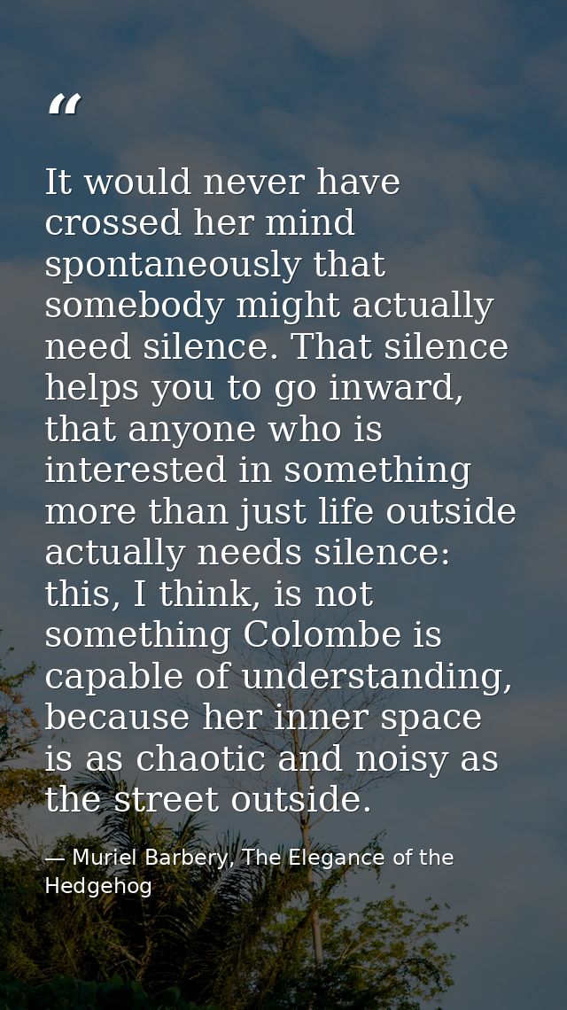 It would never have crossed her mind spontaneously that somebody might actually need silence. That silence helps you to  — Muriel Barbery, The Elegance of the Hedgehog