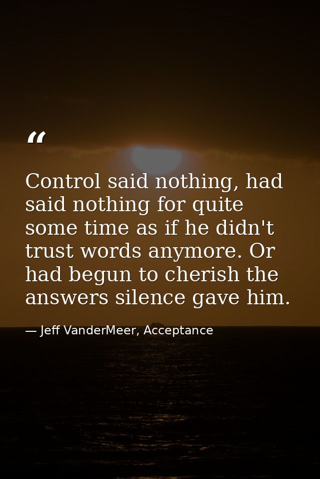 Control said nothing, had said nothing for quite some time as if he didn't trust words anymore. Or had begun to cherish  — Jeff VanderMeer, Acceptance