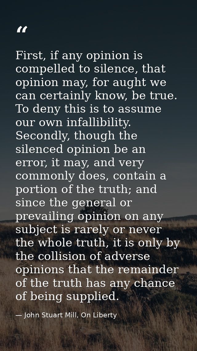 First, if any opinion is compelled to silence, that opinion may, for aught we can certainly know, be true. To deny this  — John Stuart Mill, On Liberty