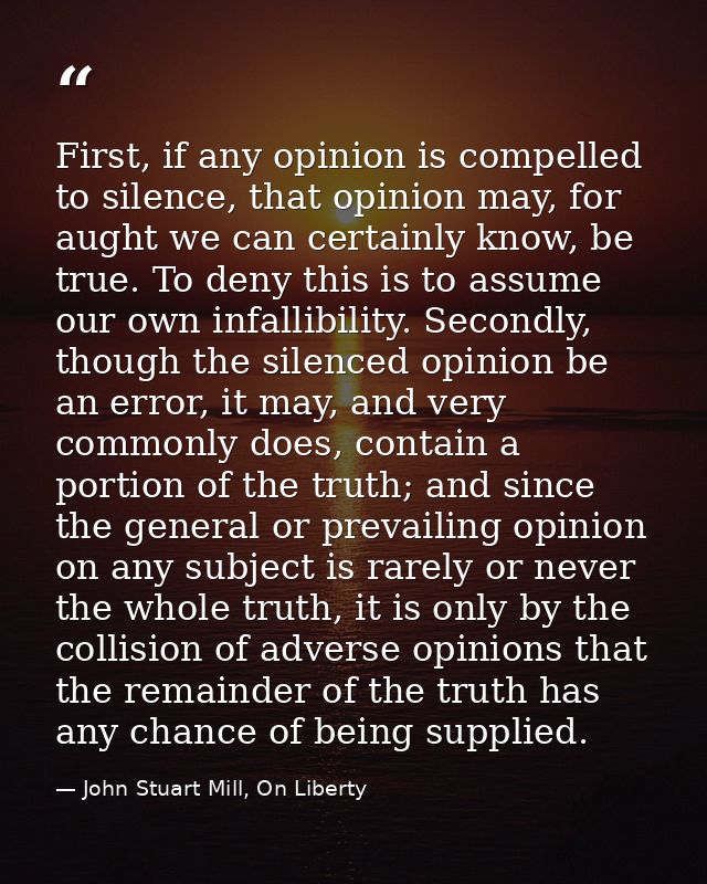 First, if any opinion is compelled to silence, that opinion may, for aught we can certainly know, be true. To deny this  — John Stuart Mill, On Liberty