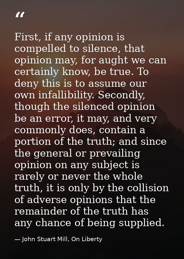 First, if any opinion is compelled to silence, that opinion may, for aught we can certainly know, be true. To deny this  — John Stuart Mill, On Liberty