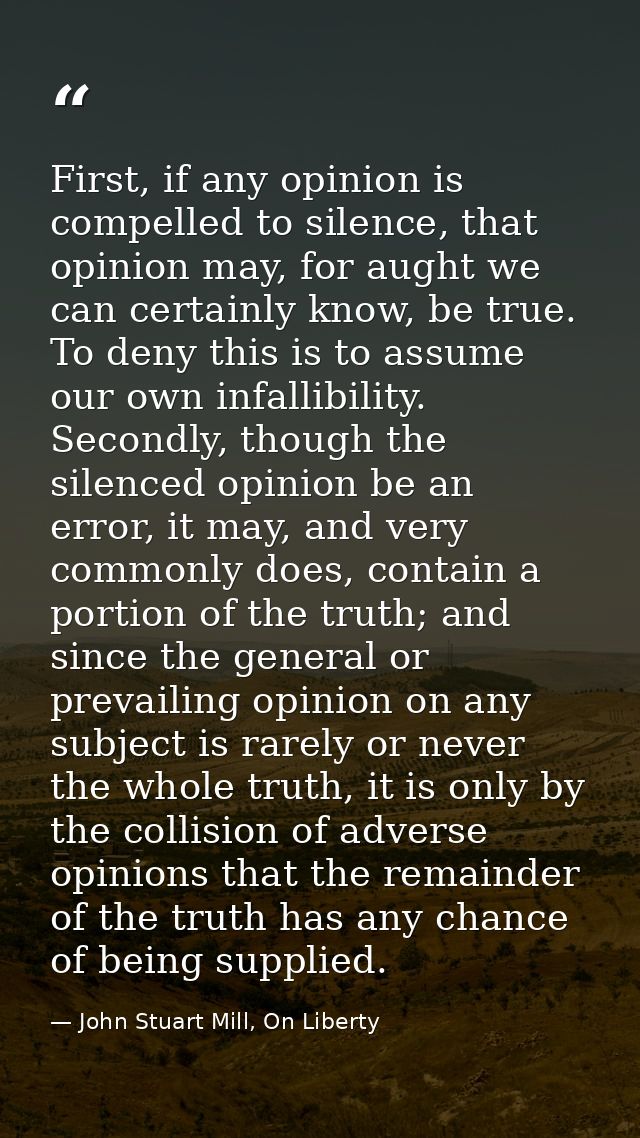 First, if any opinion is compelled to silence, that opinion may, for aught we can certainly know, be true. To deny this  — John Stuart Mill, On Liberty