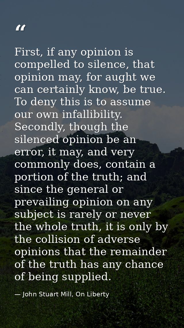 First, if any opinion is compelled to silence, that opinion may, for aught we can certainly know, be true. To deny this  — John Stuart Mill, On Liberty