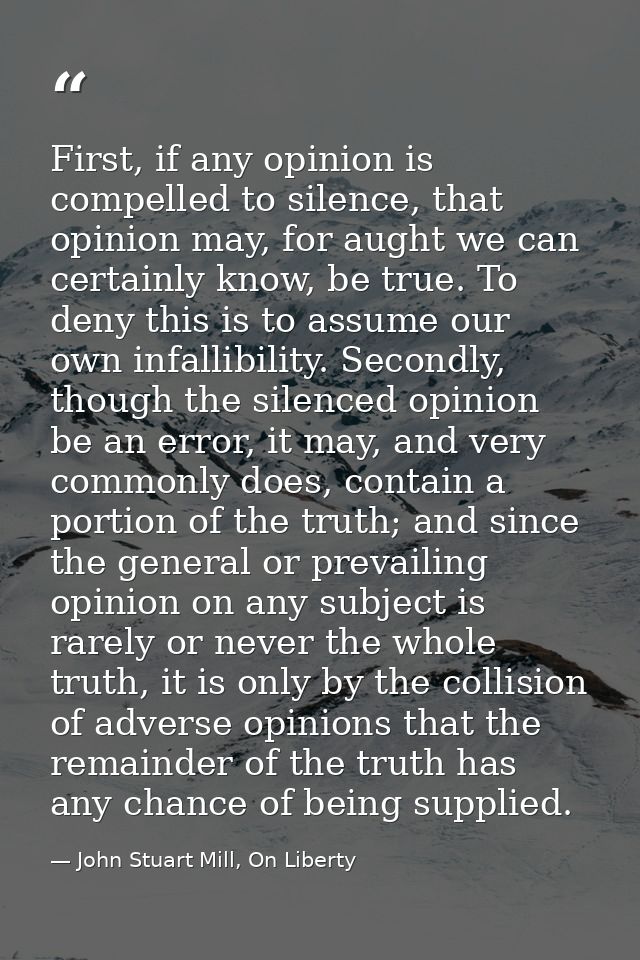 First, if any opinion is compelled to silence, that opinion may, for aught we can certainly know, be true. To deny this  — John Stuart Mill, On Liberty