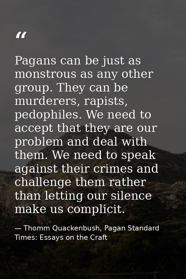 Pagans can be just as monstrous as any other group. They can be murderers, rapists, pedophiles. We need to accept that t — Thomm Quackenbush, Pagan Standard Times: Essays on the Craft