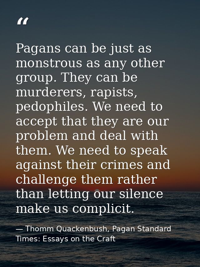 Pagans can be just as monstrous as any other group. They can be murderers, rapists, pedophiles. We need to accept that t — Thomm Quackenbush, Pagan Standard Times: Essays on the Craft