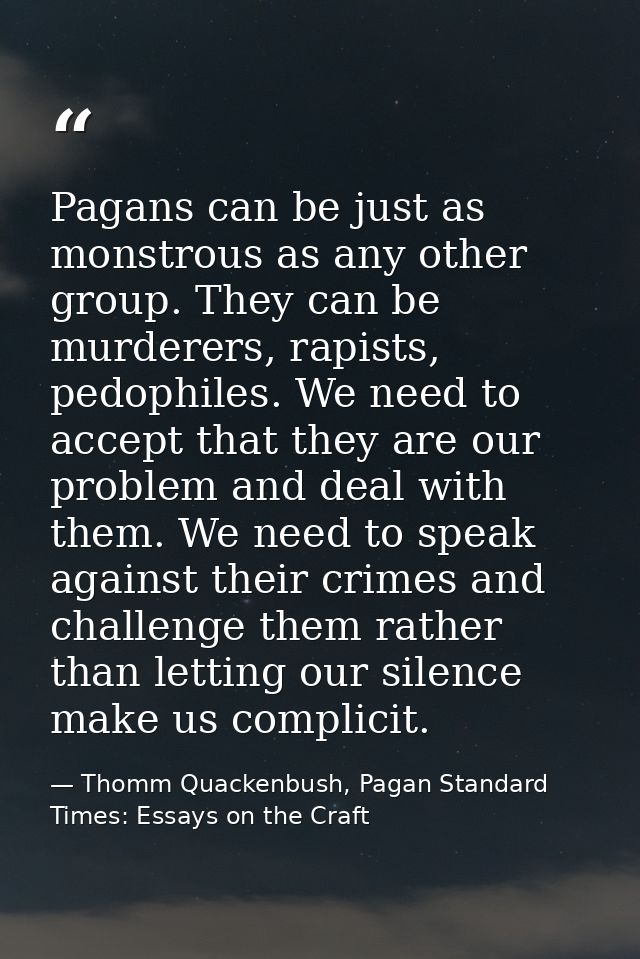 Pagans can be just as monstrous as any other group. They can be murderers, rapists, pedophiles. We need to accept that t — Thomm Quackenbush, Pagan Standard Times: Essays on the Craft