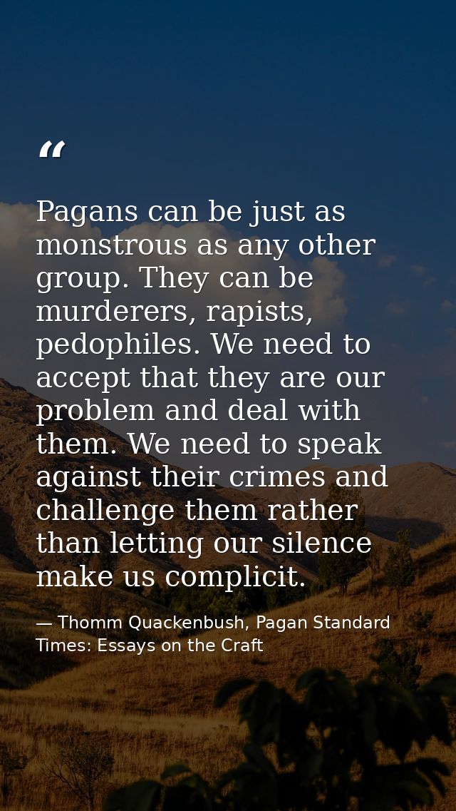 Pagans can be just as monstrous as any other group. They can be murderers, rapists, pedophiles. We need to accept that t — Thomm Quackenbush, Pagan Standard Times: Essays on the Craft
