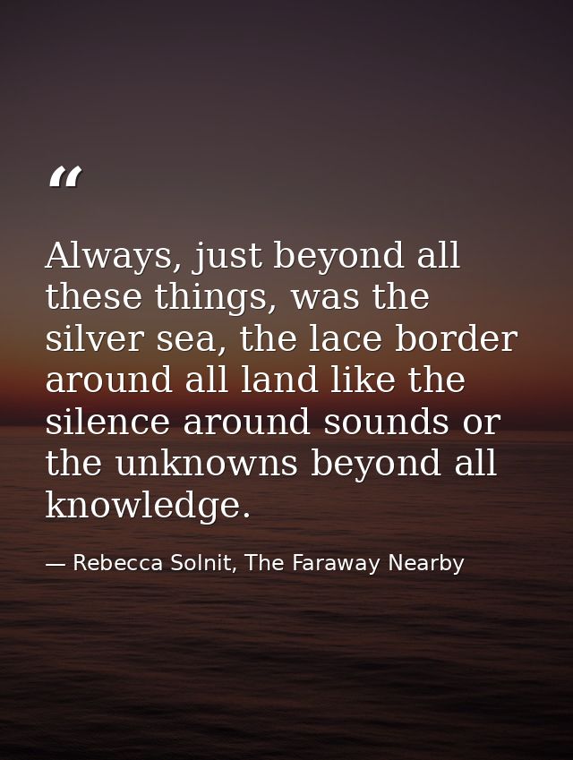Always, just beyond all these things, was the silver sea, the lace border around all land like the silence around sounds — Rebecca Solnit, The Faraway Nearby