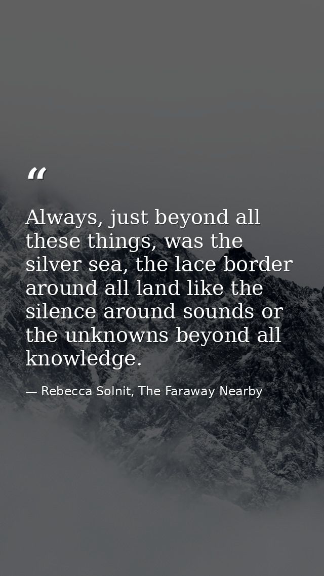 Always, just beyond all these things, was the silver sea, the lace border around all land like the silence around sounds — Rebecca Solnit, The Faraway Nearby