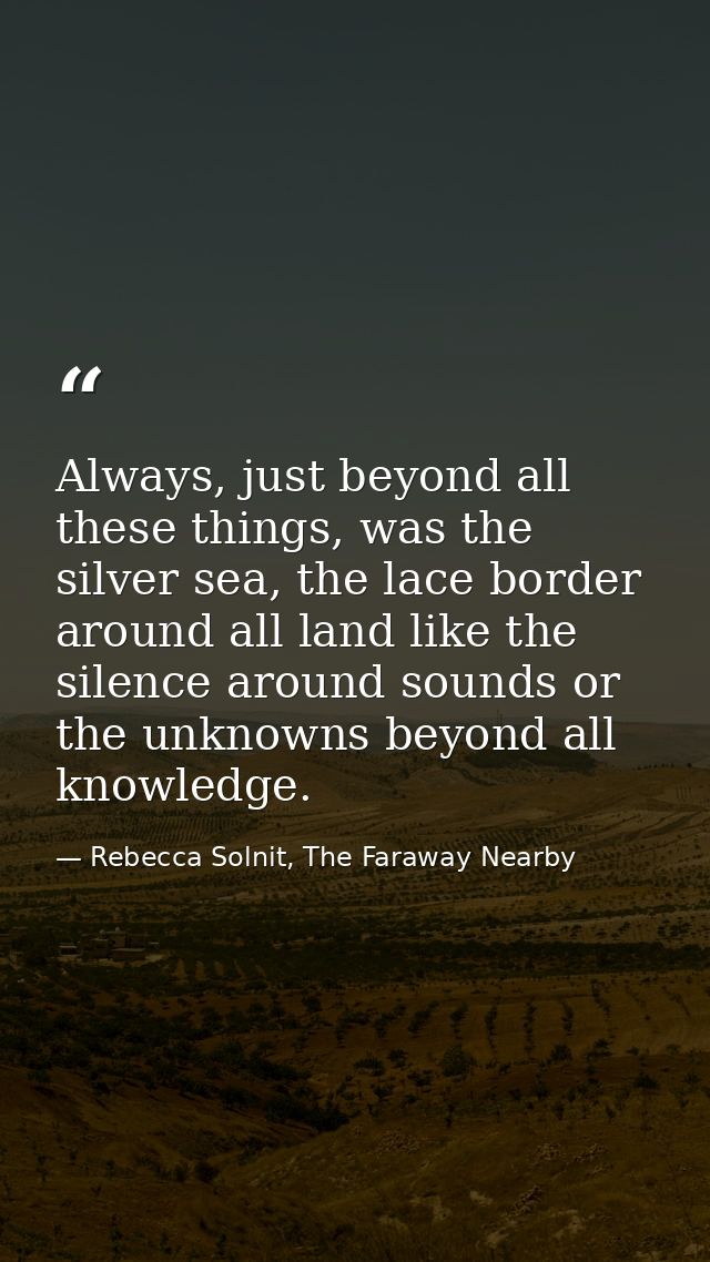 Always, just beyond all these things, was the silver sea, the lace border around all land like the silence around sounds — Rebecca Solnit, The Faraway Nearby