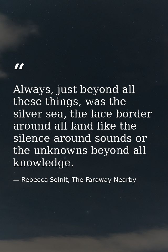 Always, just beyond all these things, was the silver sea, the lace border around all land like the silence around sounds — Rebecca Solnit, The Faraway Nearby