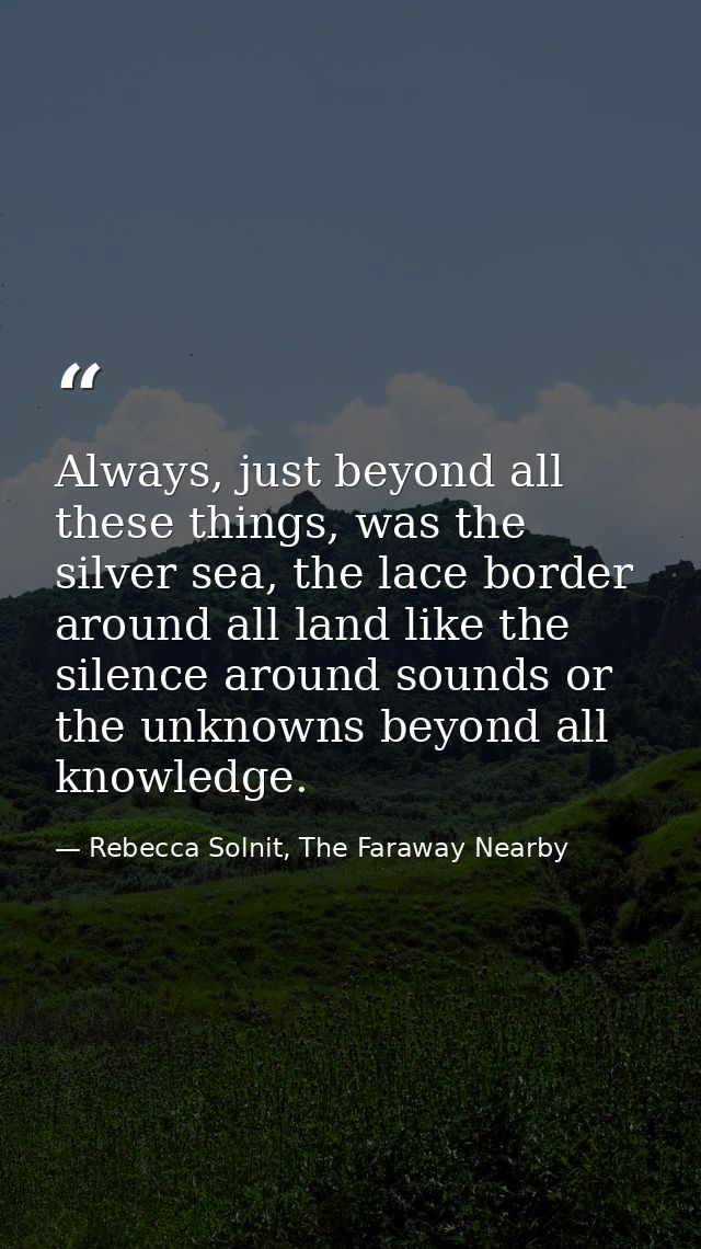 Always, just beyond all these things, was the silver sea, the lace border around all land like the silence around sounds — Rebecca Solnit, The Faraway Nearby