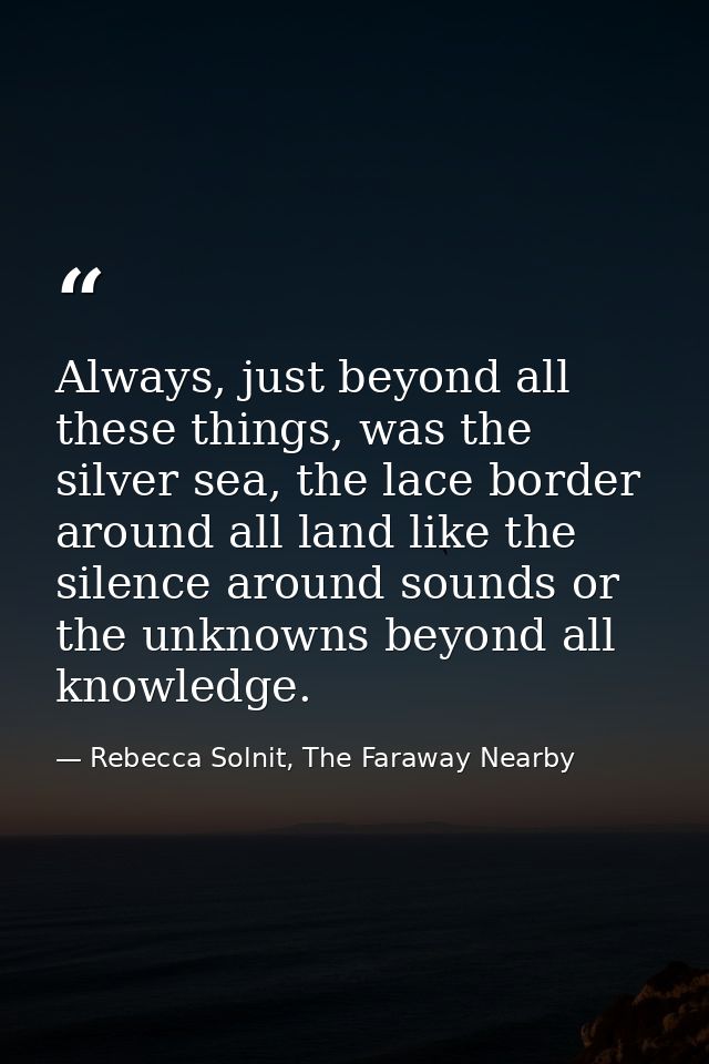 Always, just beyond all these things, was the silver sea, the lace border around all land like the silence around sounds — Rebecca Solnit, The Faraway Nearby