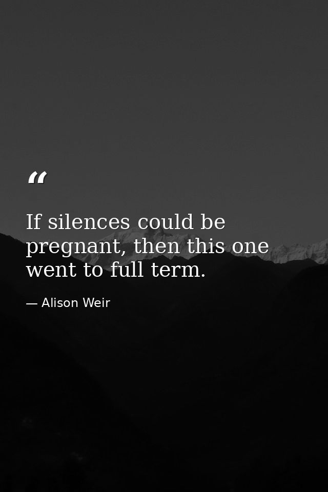 If silences could be pregnant, then this one went to full term. — Alison Weir