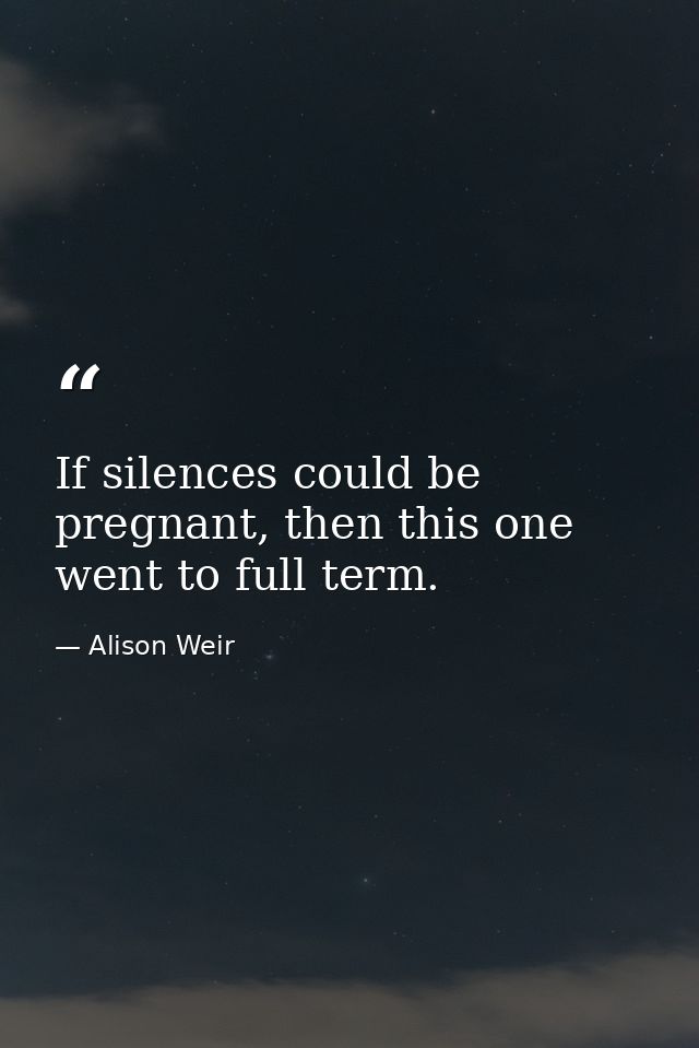 If silences could be pregnant, then this one went to full term. — Alison Weir