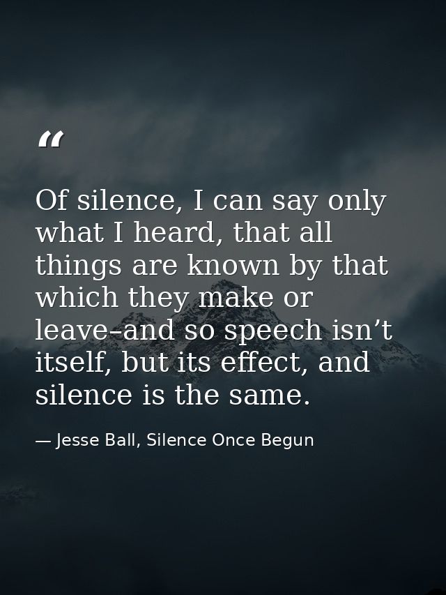 Of silence, I can say only what I heard, that all things are known by that which they make or leave–and so speech isn’t  — Jesse Ball, Silence Once Begun