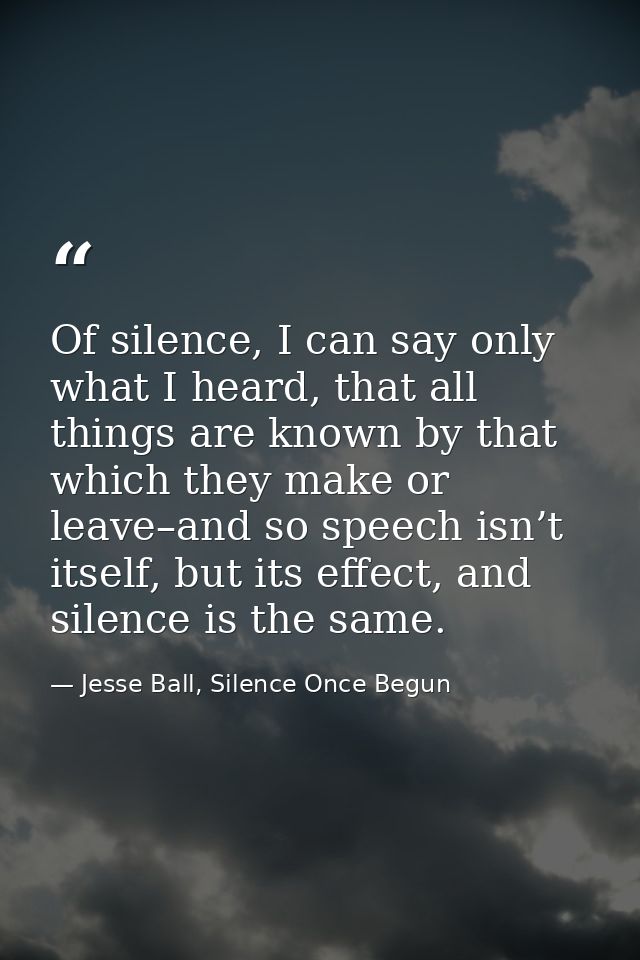 Of silence, I can say only what I heard, that all things are known by that which they make or leave–and so speech isn’t  — Jesse Ball, Silence Once Begun