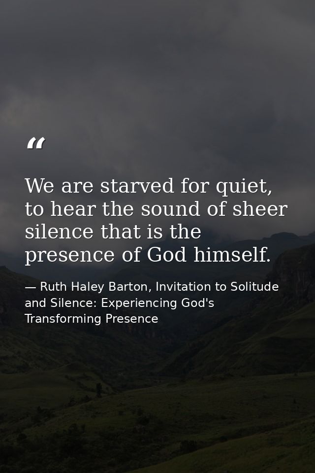 We are starved for quiet, to hear the sound of sheer silence that is the presence of God himself. — Ruth Haley Barton, Invitation to Solitude and Silence: Experiencing God's Transforming Presence