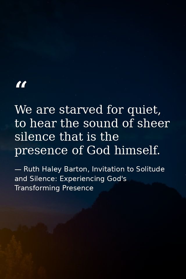 We are starved for quiet, to hear the sound of sheer silence that is the presence of God himself. — Ruth Haley Barton, Invitation to Solitude and Silence: Experiencing God's Transforming Presence