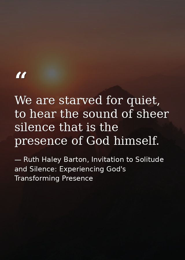 We are starved for quiet, to hear the sound of sheer silence that is the presence of God himself. — Ruth Haley Barton, Invitation to Solitude and Silence: Experiencing God's Transforming Presence