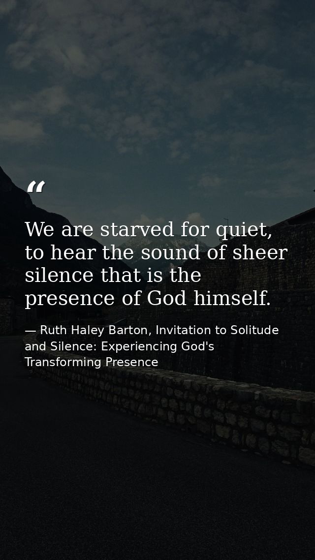 We are starved for quiet, to hear the sound of sheer silence that is the presence of God himself. — Ruth Haley Barton, Invitation to Solitude and Silence: Experiencing God's Transforming Presence