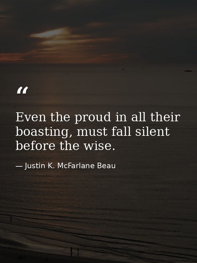 Even the proud in all their boasting, must fall silent before the wise. — Justin K. McFarlane Beau