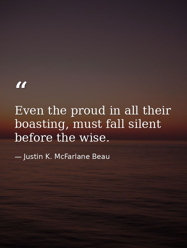 Even the proud in all their boasting, must fall silent before the wise. — Justin K. McFarlane Beau