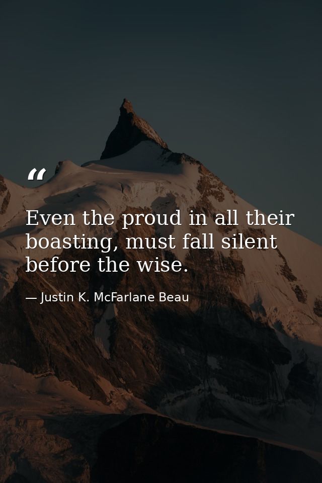 Even the proud in all their boasting, must fall silent before the wise. — Justin K. McFarlane Beau