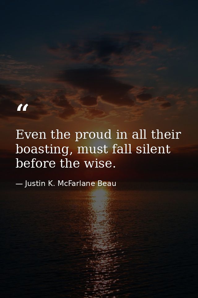 Even the proud in all their boasting, must fall silent before the wise. — Justin K. McFarlane Beau